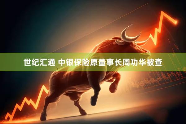 世纪汇通 中银保险原董事长周功华被查