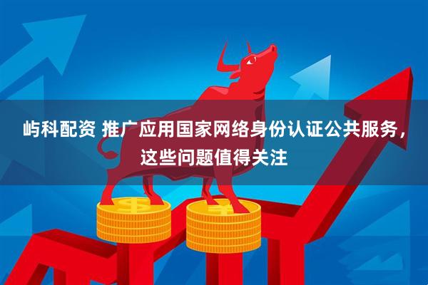 屿科配资 推广应用国家网络身份认证公共服务，这些问题值得关注