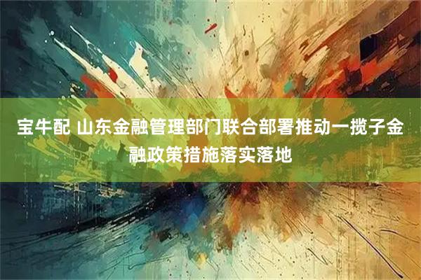 宝牛配 山东金融管理部门联合部署推动一揽子金融政策措施落实落地