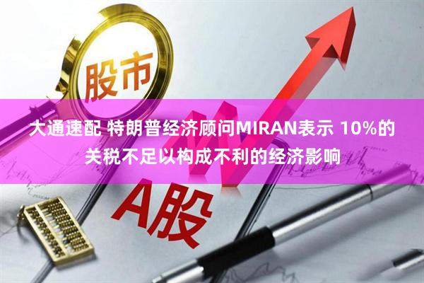 大通速配 特朗普经济顾问MIRAN表示 10%的关税不足以构成不利的经济影响
