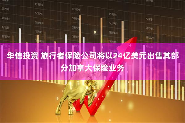 华信投资 旅行者保险公司将以24亿美元出售其部分加拿大保险业务
