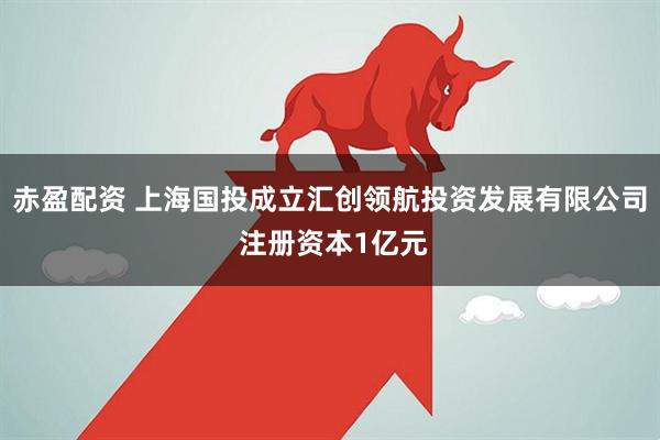 赤盈配资 上海国投成立汇创领航投资发展有限公司 注册资本1亿元