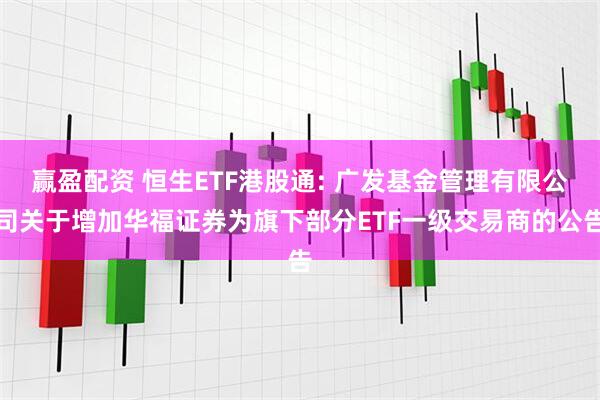 赢盈配资 恒生ETF港股通: 广发基金管理有限公司关于增加华福证券为旗下部分ETF一级交易商的公告