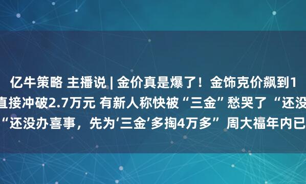亿牛策略 主播说 | 金价真是爆了！金饰克价飙到1367元 20克金镯报价直接冲破2.7万元 有新人称快被“三金”愁哭了 “还没办喜事，先为‘三金’多掏4万多” 周大福年内已三次对一口价产品提价