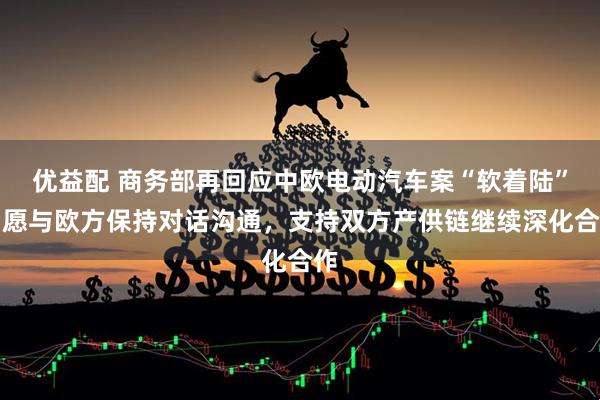 优益配 商务部再回应中欧电动汽车案“软着陆”：愿与欧方保持对话沟通，支持双方产供链继续深化合作