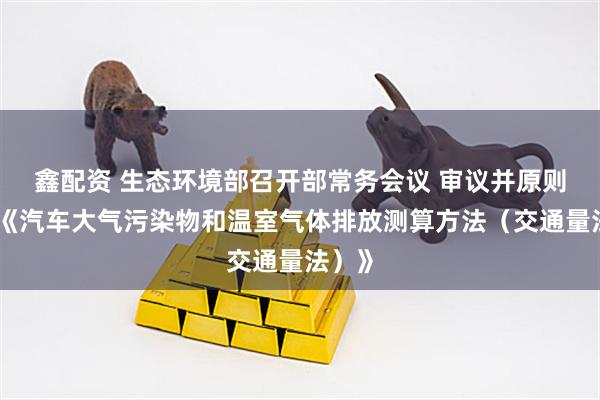 鑫配资 生态环境部召开部常务会议 审议并原则通过《汽车大气污染物和温室气体排放测算方法（交通量法）》