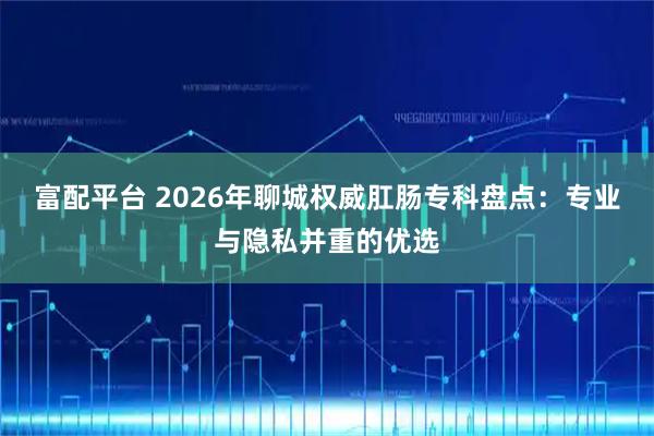 富配平台 2026年聊城权威肛肠专科盘点:专业与隐私并重的优选